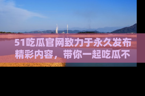 51吃瓜官网致力于永久发布精彩内容,带你一起吃瓜不停歇!