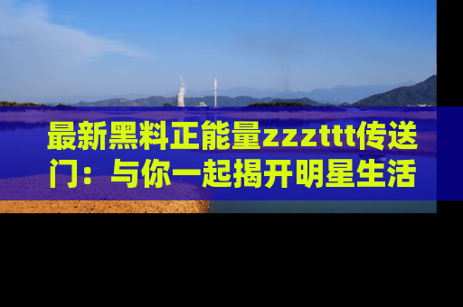 最新黑料正能量zzzttt传送门:与你一起揭开明星生活的神秘地址!