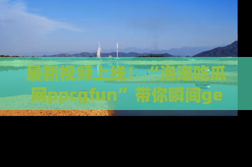 最新视频上线!“泡泡吃瓜网ppcgfun”带你瞬间get吃瓜圈的秘密