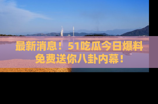 最新消息!51吃瓜今日爆料免费送你八卦内幕!