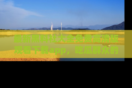 最新黑料社大全免费高清版观看下载app,吃瓜群众的必备神器