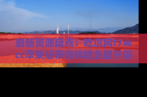 最新资源盘点:吃瓜网t7wcc苹果版带你体验全面升级