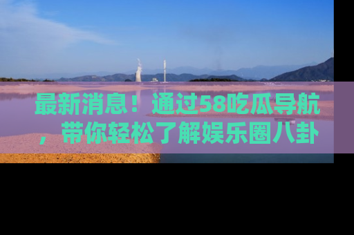 最新消息!通过58吃瓜导航,带你轻松了解娱乐圈八卦动态!